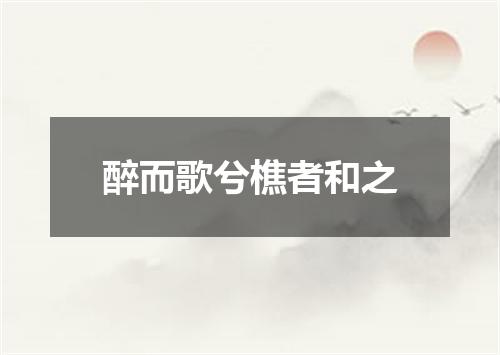 醉而歌兮樵者和之