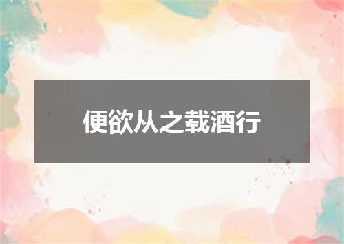 便欲从之载酒行