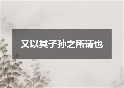 又以其子孙之所请也