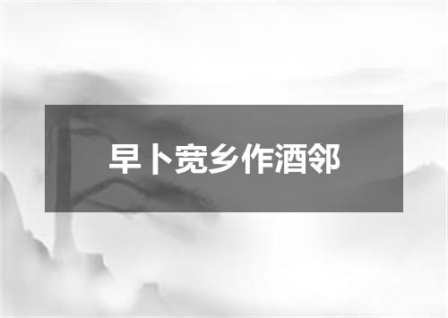 早卜宽乡作酒邻