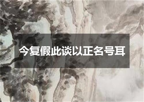 今复假此谈以正名号耳