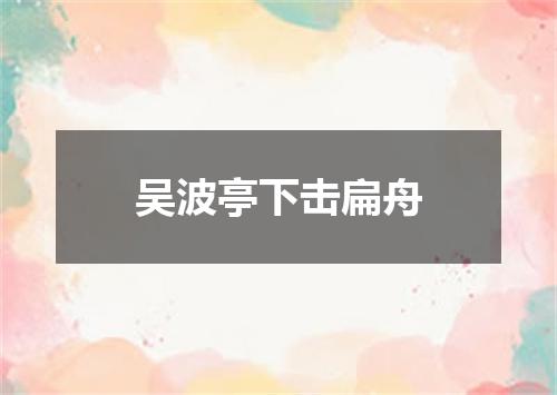 吴波亭下击扁舟