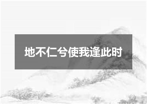 地不仁兮使我逢此时