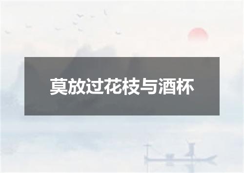 莫放过花枝与酒杯
