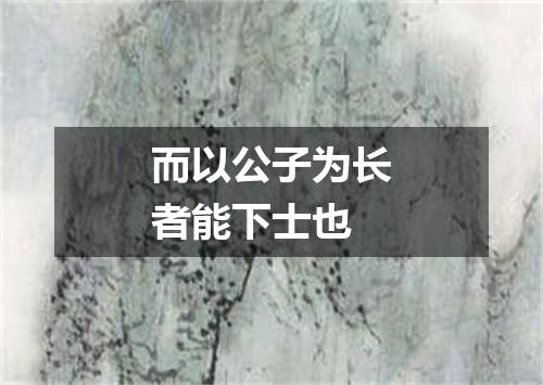 而以公子为长者能下士也