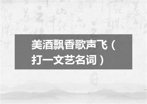 美酒飘香歌声飞（打一文艺名词）