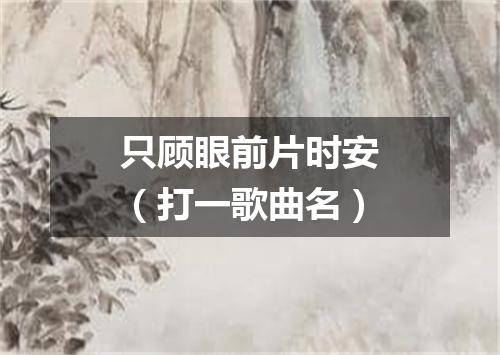 只顾眼前片时安（打一歌曲名）
