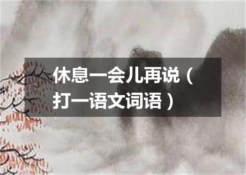 休息一会儿再说（打一语文词语）