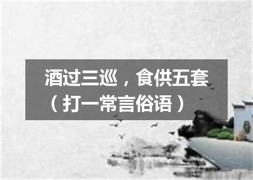 酒过三巡，食供五套（打一常言俗语）