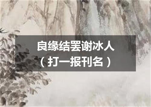 良缘结罢谢冰人（打一报刊名）