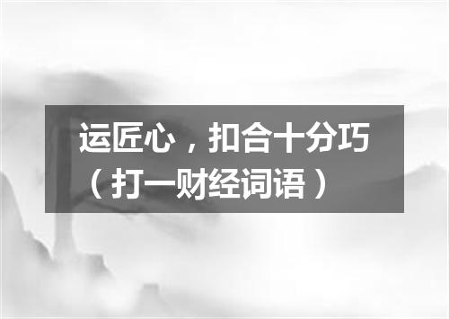 运匠心，扣合十分巧（打一财经词语）