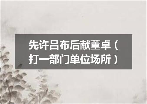 先许吕布后献董卓（打一部门单位场所）