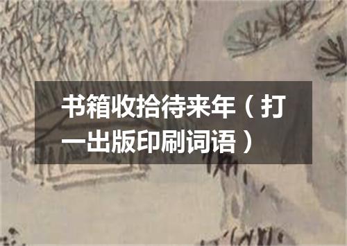 书箱收拾待来年（打一出版印刷词语）