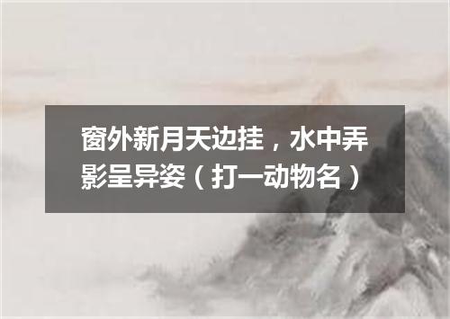 窗外新月天边挂，水中弄影呈异姿（打一动物名）