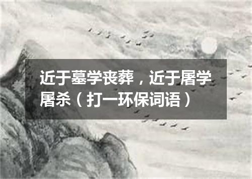 近于墓学丧葬，近于屠学屠杀（打一环保词语）