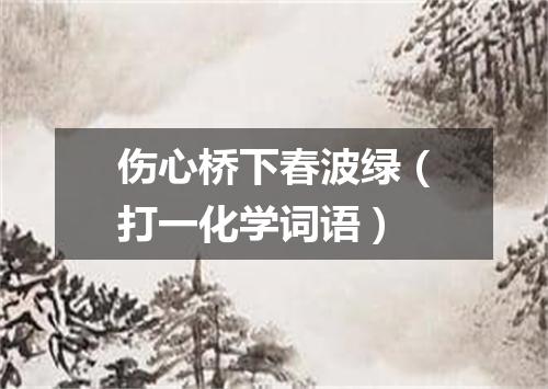 伤心桥下春波绿（打一化学词语）
