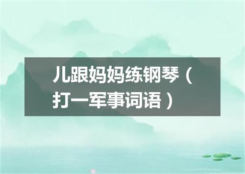 儿跟妈妈练钢琴（打一军事词语）