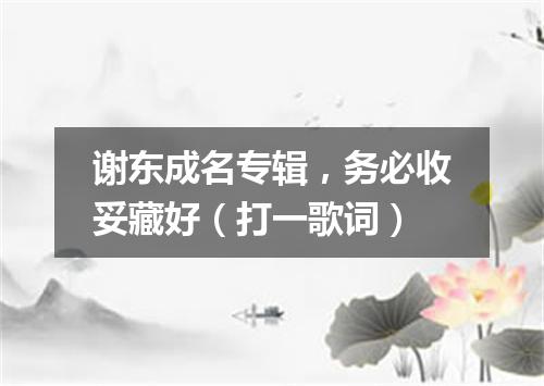 谢东成名专辑，务必收妥藏好（打一歌词）
