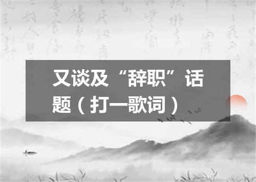 又谈及“辞职”话题（打一歌词）
