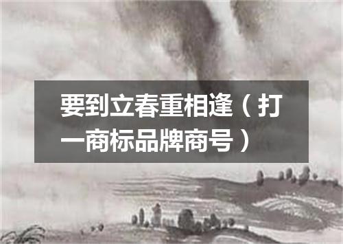 要到立春重相逢（打一商标品牌商号）