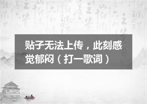 贴子无法上传，此刻感觉郁闷（打一歌词）