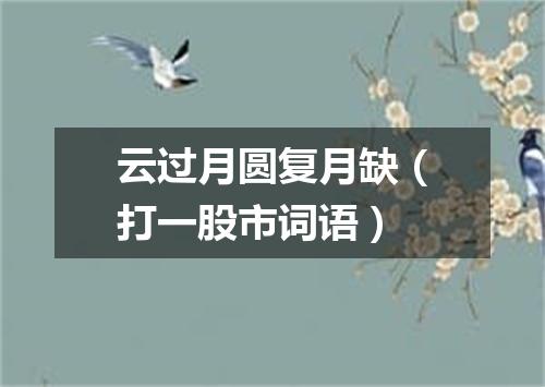 云过月圆复月缺（打一股市词语）
