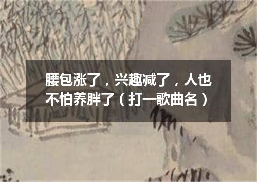 腰包涨了，兴趣减了，人也不怕养胖了（打一歌曲名）