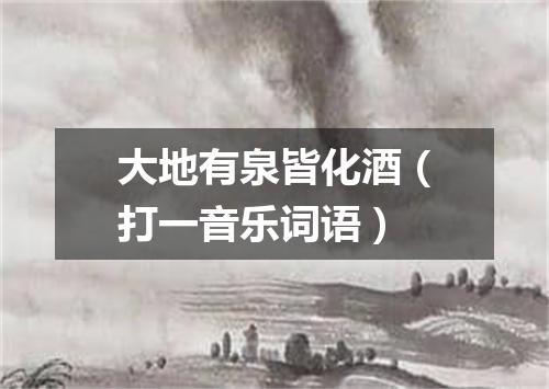 大地有泉皆化酒（打一音乐词语）