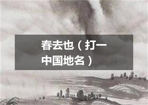 春去也（打一中国地名）
