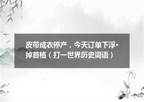皮带成衣停产，今天订单下浮·掉首格（打一世界历史词语）