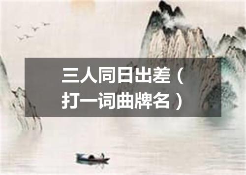 三人同日出差（打一词曲牌名）