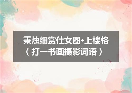 秉烛细赏仕女图·上楼格（打一书画摄影词语）