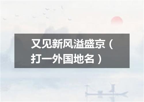 又见新风溢盛京（打一外国地名）