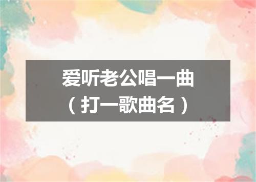 爱听老公唱一曲（打一歌曲名）