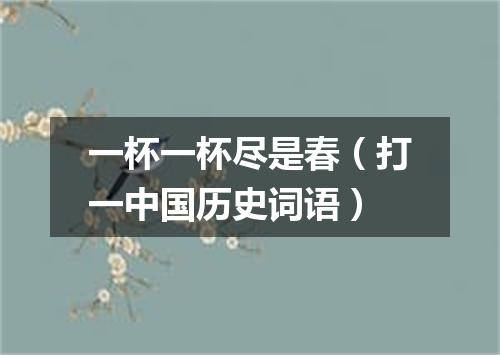 一杯一杯尽是春（打一中国历史词语）