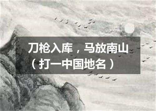 刀枪入库，马放南山（打一中国地名）