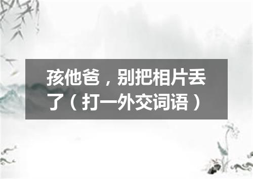 孩他爸，别把相片丢了（打一外交词语）