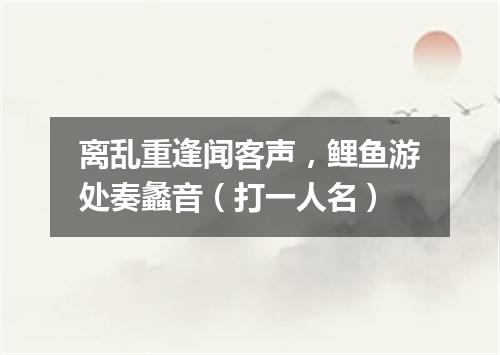 离乱重逢闻客声，鲤鱼游处奏蠡音（打一人名）