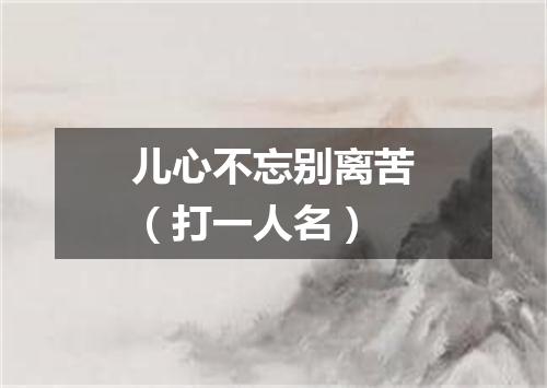 儿心不忘别离苦（打一人名）