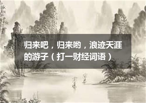 归来吧，归来哟，浪迹天涯的游子（打一财经词语）