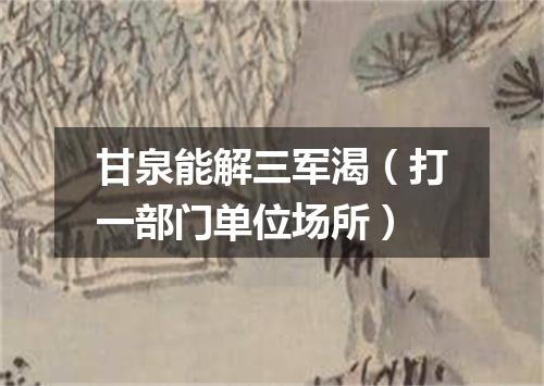 甘泉能解三军渴（打一部门单位场所）