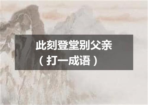 此刻登堂别父亲（打一成语）