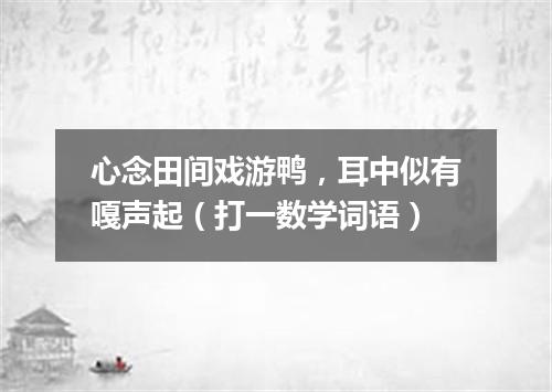 心念田间戏游鸭，耳中似有嘎声起（打一数学词语）