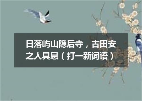 日落屿山隐后寺，古田安之人具息（打一新词语）