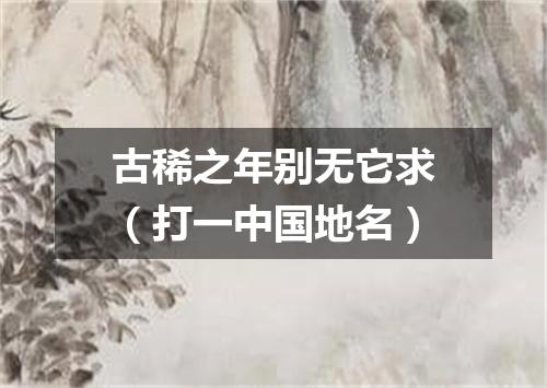 古稀之年别无它求（打一中国地名）