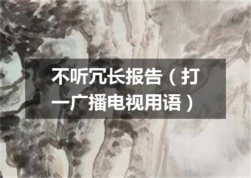 不听冗长报告（打一广播电视用语）