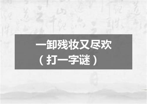 一卸残妆又尽欢（打一字谜）