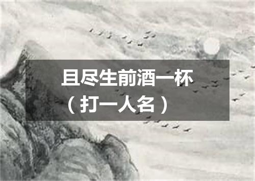 且尽生前酒一杯（打一人名）