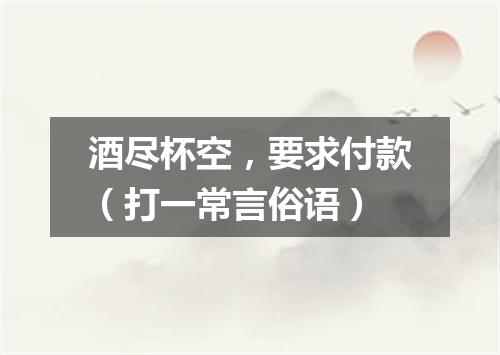 酒尽杯空，要求付款（打一常言俗语）
