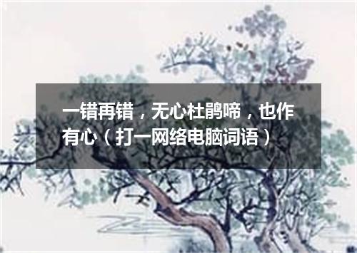 一错再错，无心杜鹃啼，也作有心（打一网络电脑词语）